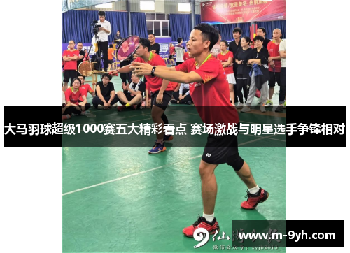 大马羽球超级1000赛五大精彩看点 赛场激战与明星选手争锋相对