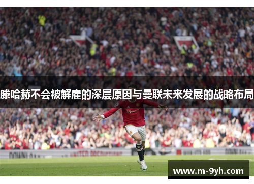 滕哈赫不会被解雇的深层原因与曼联未来发展的战略布局