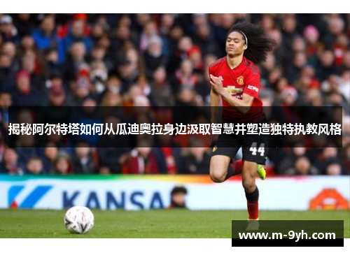 揭秘阿尔特塔如何从瓜迪奥拉身边汲取智慧并塑造独特执教风格